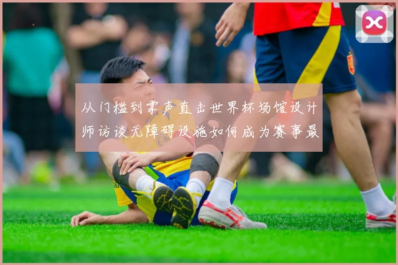 从门槛到掌声直击世界杯场馆设计师访谈无障碍设施如何成为赛事最动人的助攻