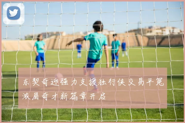 东契奇迎强力支援独行侠交易平冤浓眉奇才新篇章开启